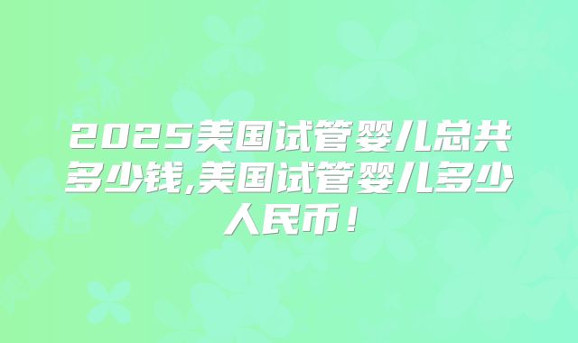2025美国试管婴儿总共多少钱,美国试管婴儿多少人民币！