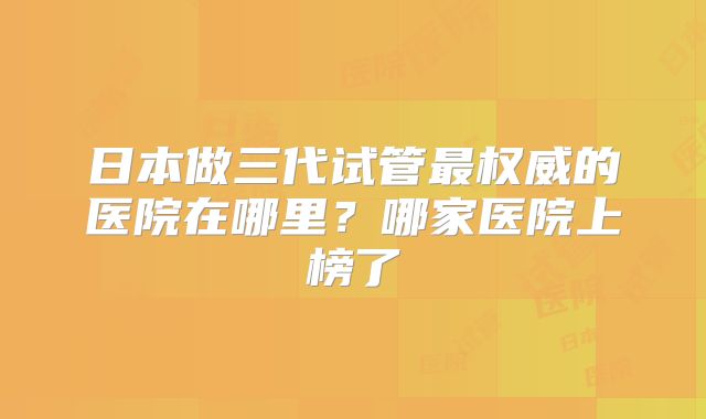 日本做三代试管最权威的医院在哪里？哪家医院上榜了