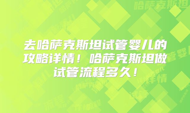 去哈萨克斯坦试管婴儿的攻略详情！哈萨克斯坦做试管流程多久！