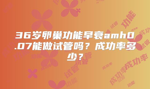 36岁卵巢功能早衰amh0.07能做试管吗？成功率多少？
