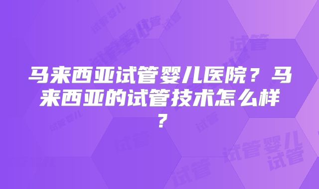 马来西亚试管婴儿医院？马来西亚的试管技术怎么样？