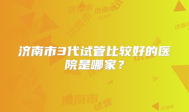 济南市3代试管比较好的医院是哪家?