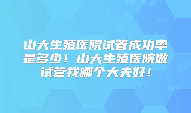 山大生殖医院试管成功率是多少！山大生殖医院做试管找哪个大夫好！