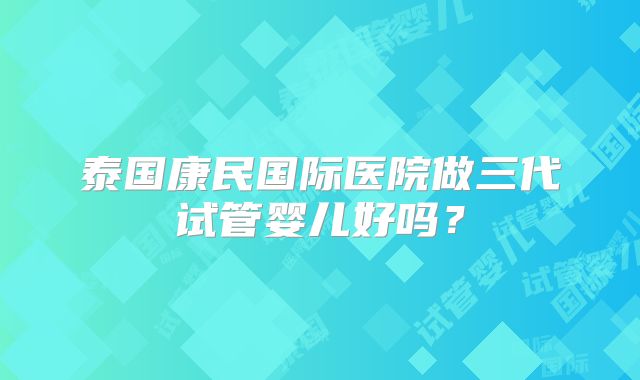 泰国康民国际医院做三代试管婴儿好吗？