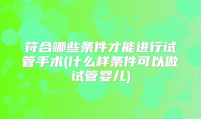 符合哪些条件才能进行试管手术(什么样条件可以做试管婴儿)