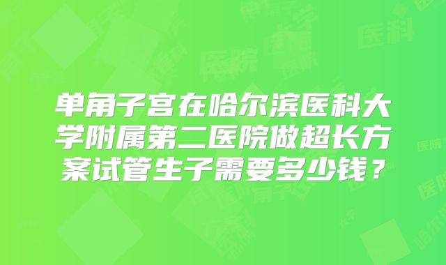 单角子宫在哈尔滨医科大学附属第二医院做超长方案试管生子需要多少钱?