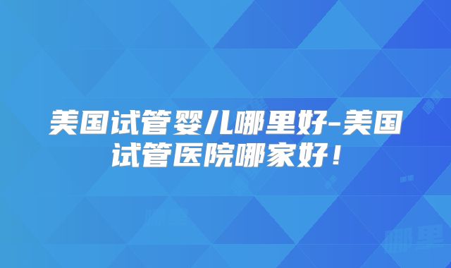 美国试管婴儿哪里好-美国试管医院哪家好！