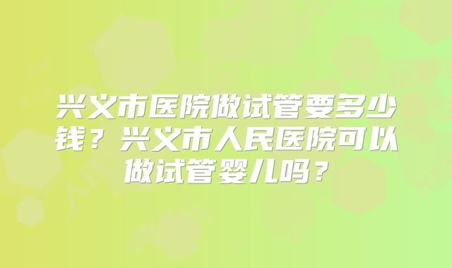 兴义市医院做试管要多少钱？兴义市人民医院可以做试管婴儿吗？