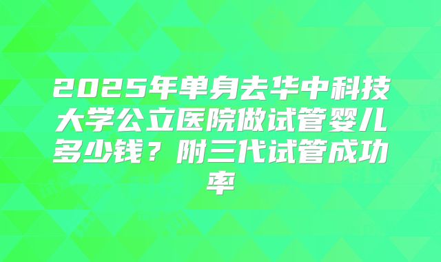 2025年单身去华中科技大学公立医院做试管婴儿多少钱？附三代试管成功率