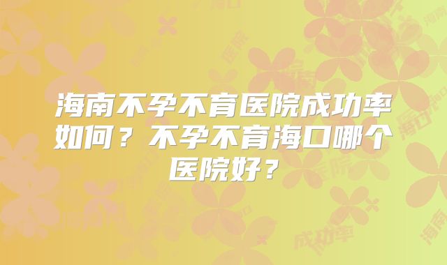 海南不孕不育医院成功率如何？不孕不育海口哪个医院好？