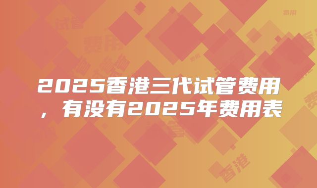 2025香港三代试管费用,有没有2025年费用表