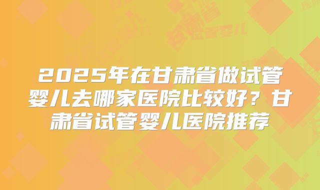 2025年在甘肃省做试管婴儿去哪家医院比较好？甘肃省试管婴儿医院推荐