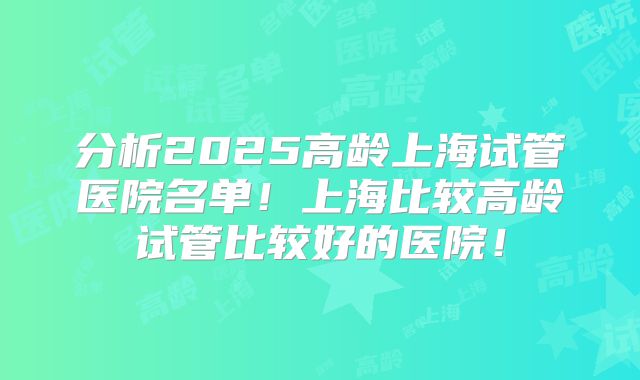 分析2025高龄上海试管医院名单！上海比较高龄试管比较好的医院！