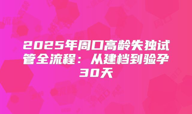 2025年周口高龄失独试管全流程：从建档到验孕30天