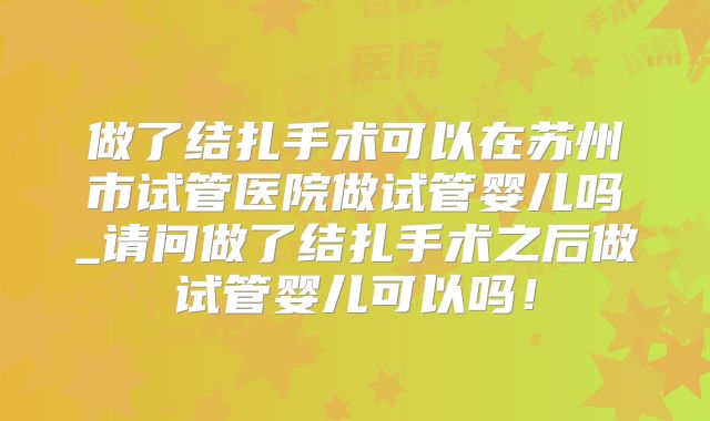 做了结扎手术可以在苏州市试管医院做试管婴儿吗_请问做了结扎手术之后做试管婴儿可以吗！