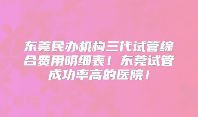 东莞民办机构三代试管综合费用明细表！东莞试管成功率高的医院！