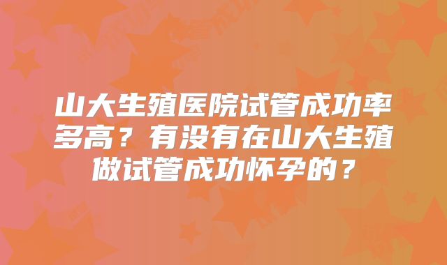 山大生殖医院试管成功率多高?有没有在山大生殖做试管成功怀孕的?