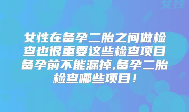 女性在备孕二胎之间做检查也很重要这些检查项目备孕前不能漏掉,备孕二胎检查哪些项目！