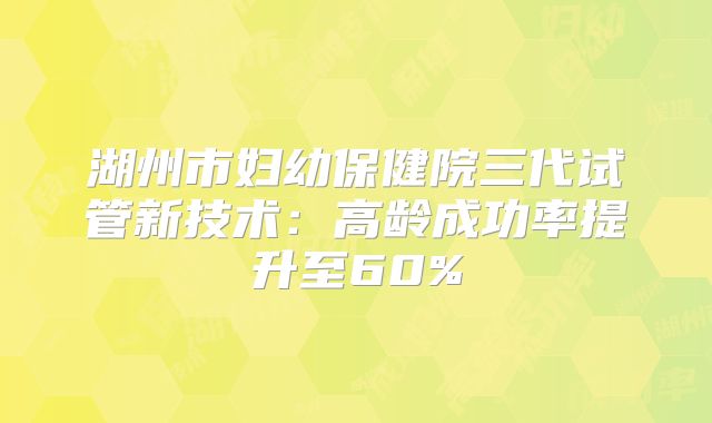 湖州市妇幼保健院三代试管新技术：高龄成功率提升至60%