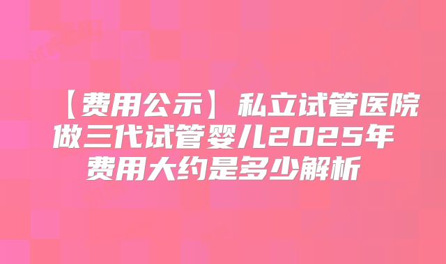 【费用公示】私立试管医院做三代试管婴儿2025年费用大约是多少解析