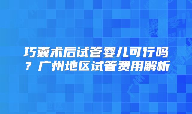 巧囊术后试管婴儿可行吗？广州地区试管费用解析