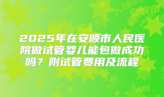 2025年在安顺市人民医院做试管婴儿能包做成功吗?附试管费用及流程