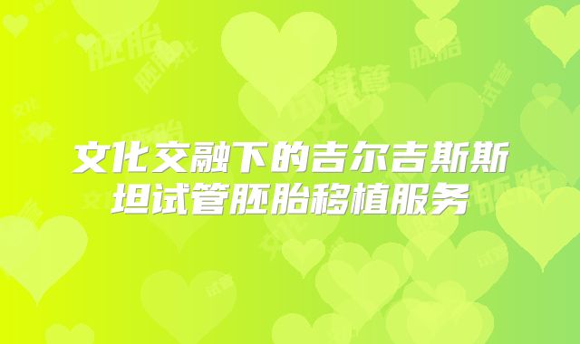 文化交融下的吉尔吉斯斯坦试管胚胎移植服务