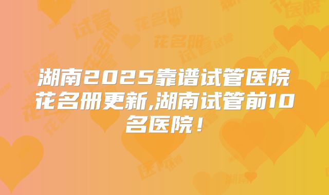 湖南2025靠谱试管医院花名册更新,湖南试管前10名医院！