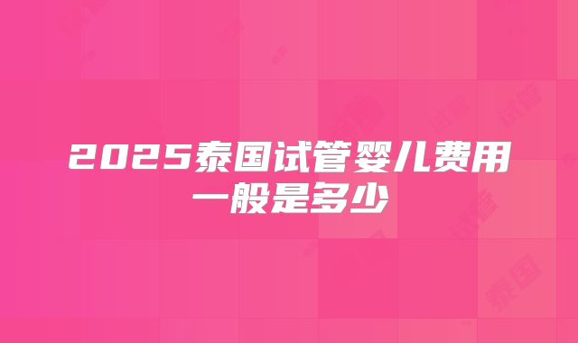 2025泰国试管婴儿费用一般是多少