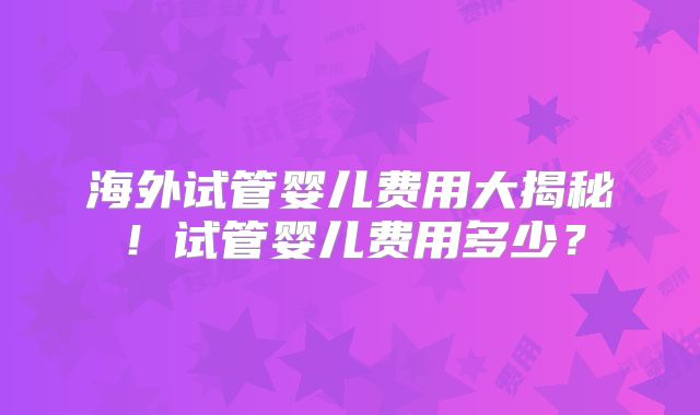 海外试管婴儿费用大揭秘！试管婴儿费用多少？