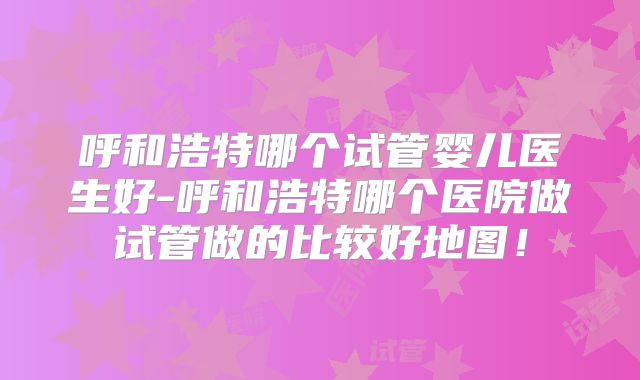 呼和浩特哪个试管婴儿医生好-呼和浩特哪个医院做试管做的比较好地图！