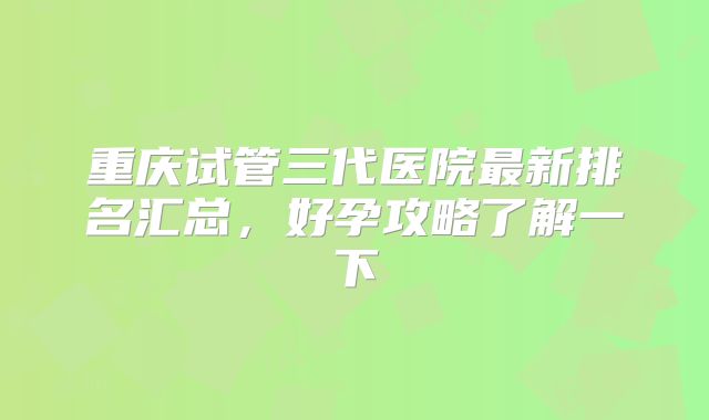 重庆试管三代医院最新排名汇总，好孕攻略了解一下