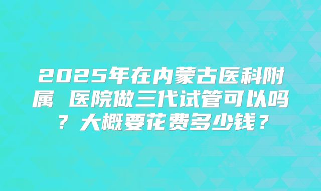2025年在内蒙古医科附属 医院做三代试管可以吗？大概要花费多少钱？