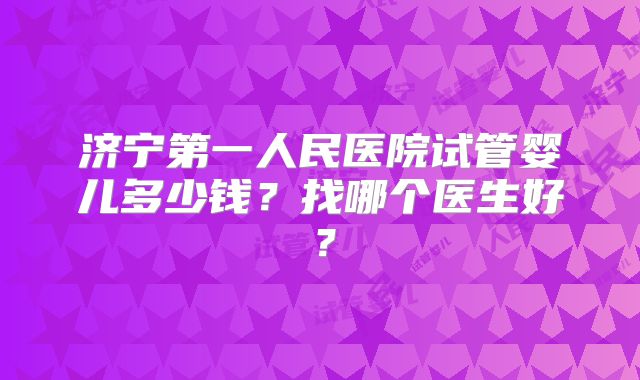 济宁第一人民医院试管婴儿多少钱？找哪个医生好？