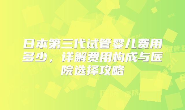 日本第三代试管婴儿费用多少，详解费用构成与医院选择攻略