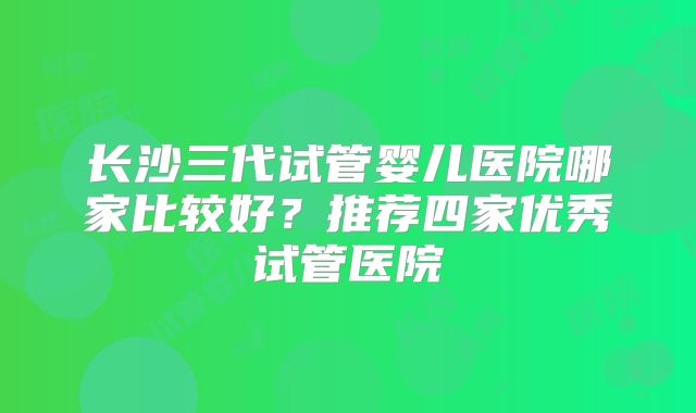 长沙三代试管婴儿医院哪家比较好?推荐四家优秀试管医院