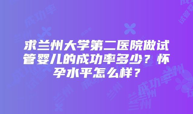 求兰州大学第二医院做试管婴儿的成功率多少？怀孕水平怎么样？