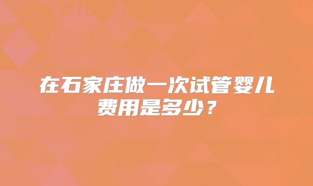 在石家庄做一次试管婴儿费用是多少?