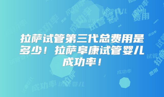 拉萨试管第三代总费用是多少！拉萨阜康试管婴儿成功率！