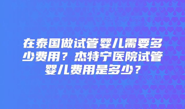在泰国做试管婴儿需要多少费用？杰特宁医院试管婴儿费用是多少？