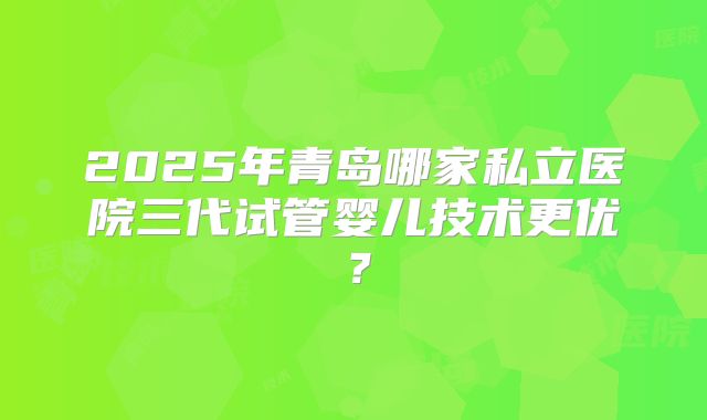 2025年青岛哪家私立医院三代试管婴儿技术更优？