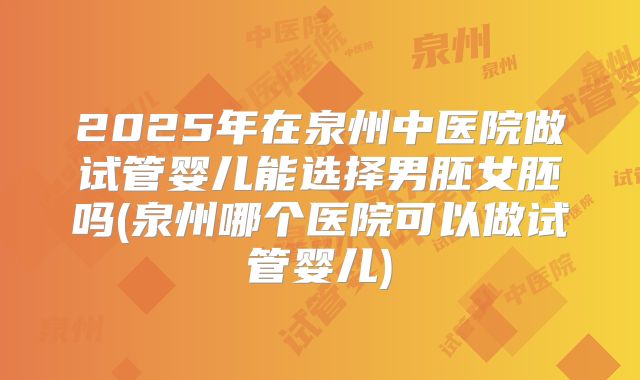 2025年在泉州中医院做试管婴儿能选择男胚女胚吗(泉州哪个医院可以做试管婴儿)