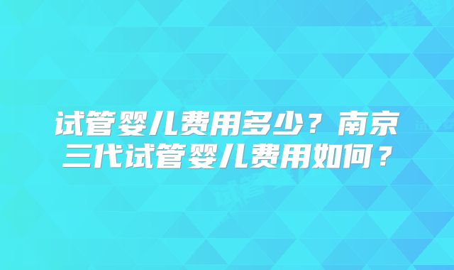 试管婴儿费用多少?南京三代试管婴儿费用如何?
