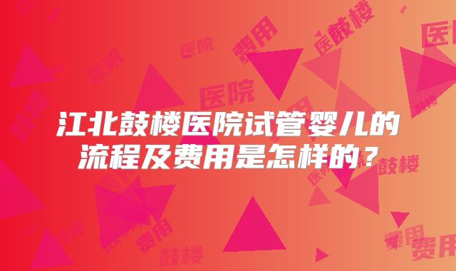 江北鼓楼医院试管婴儿的流程及费用是怎样的?