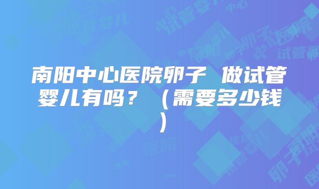 南阳中心医院卵子 做试管婴儿有吗？（需要多少钱）