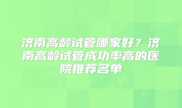济南高龄试管哪家好？济南高龄试管成功率高的医院推荐名单