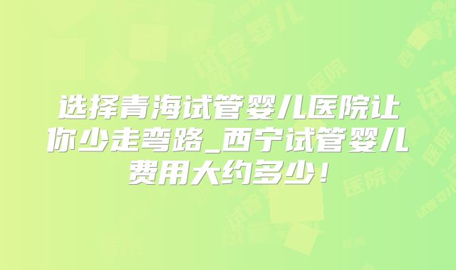 选择青海试管婴儿医院让你少走弯路_西宁试管婴儿费用大约多少!