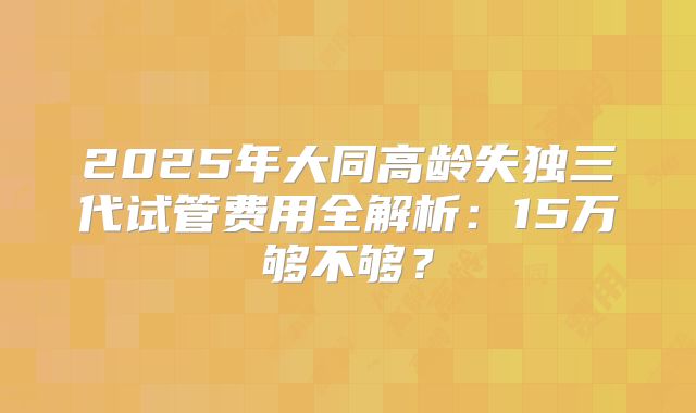 2025年大同高龄失独三代试管费用全解析：15万够不够？