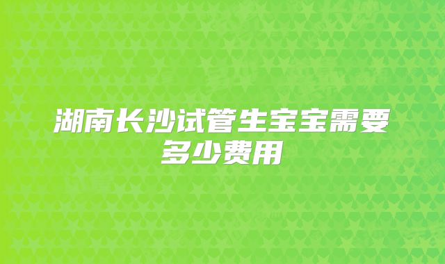 湖南长沙试管生宝宝需要多少费用