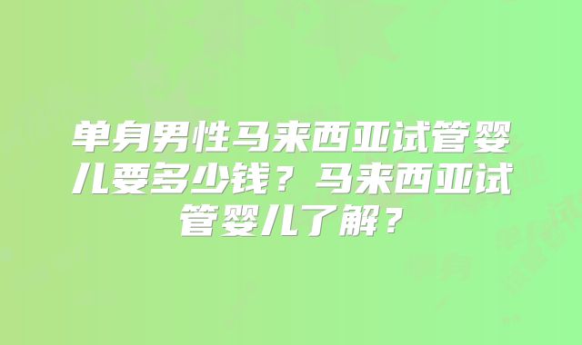 单身男性马来西亚试管婴儿要多少钱?马来西亚试管婴儿了解?